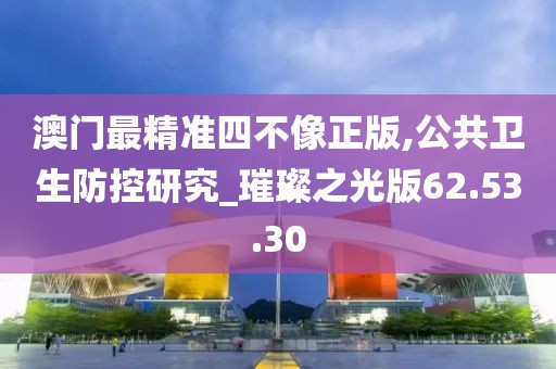 澳门最精准四不像正版,公共卫生防控研究_璀璨之光版62.53.30