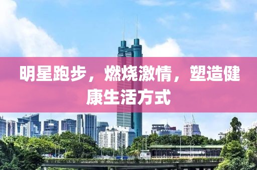 明星跑步，燃烧激情，塑造健康生活方式