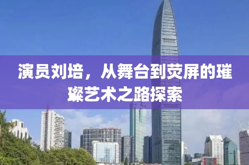 演员刘培，从舞台到荧屏的璀璨艺术之路探索