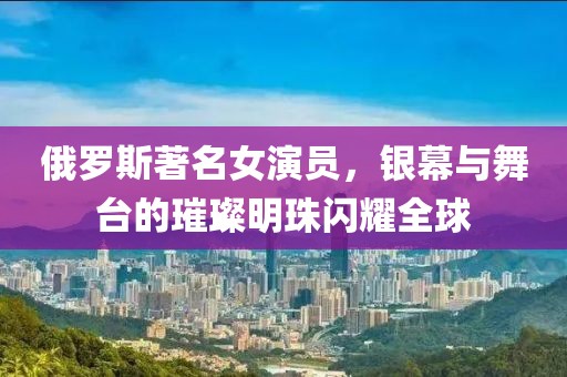 俄罗斯著名女演员，银幕与舞台的璀璨明珠闪耀全球