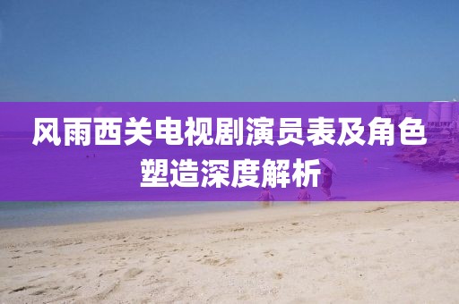 风雨西关电视剧演员表及角色塑造深度解析
