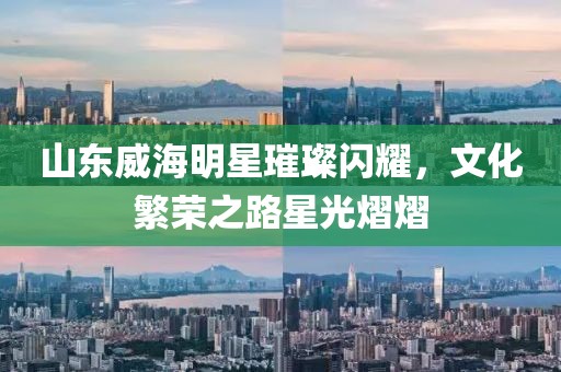 山东威海明星璀璨闪耀，文化繁荣之路星光熠熠