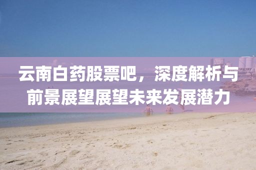 云南白药股票吧，深度解析与前景展望展望未来发展潜力