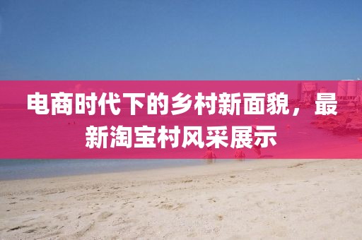 电商时代下的乡村新面貌，最新淘宝村风采展示