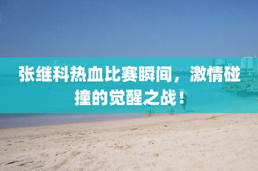 张继科热血比赛瞬间，激情碰撞的觉醒之战！