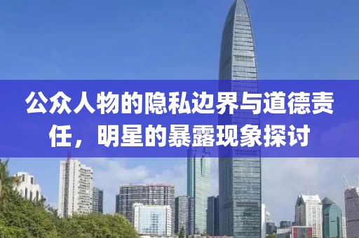 公众人物的隐私边界与道德责任，明星的暴露现象探讨