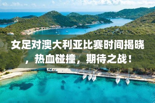 女足对澳大利亚比赛时间揭晓，热血碰撞，期待之战！