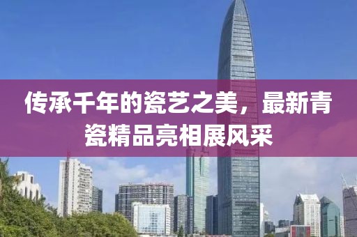 传承千年的瓷艺之美，最新青瓷精品亮相展风采