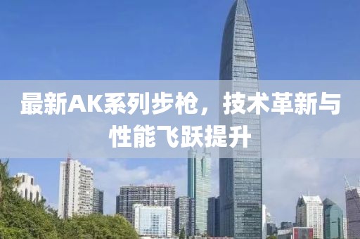 最新AK系列步枪，技术革新与性能飞跃提升