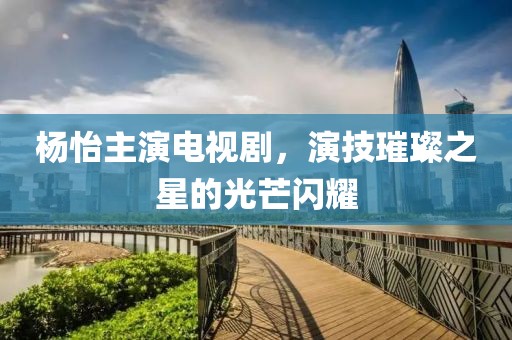 杨怡主演电视剧，演技璀璨之星的光芒闪耀