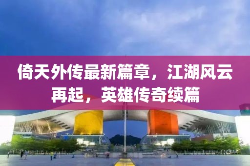 倚天外传最新篇章，江湖风云再起，英雄传奇续篇