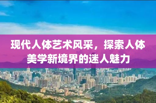 现代人体艺术风采，探索人体美学新境界的迷人魅力