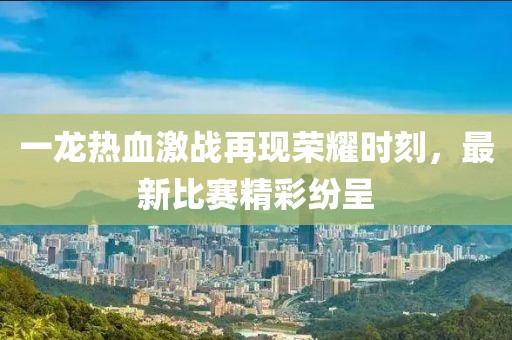 一龙热血激战再现荣耀时刻，最新比赛精彩纷呈