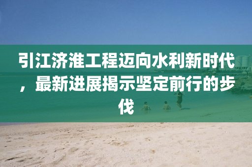 引江济淮工程迈向水利新时代，最新进展揭示坚定前行的步伐