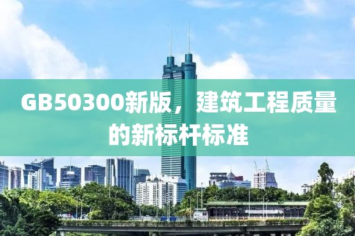 GB50300新版，建筑工程质量的新标杆标准