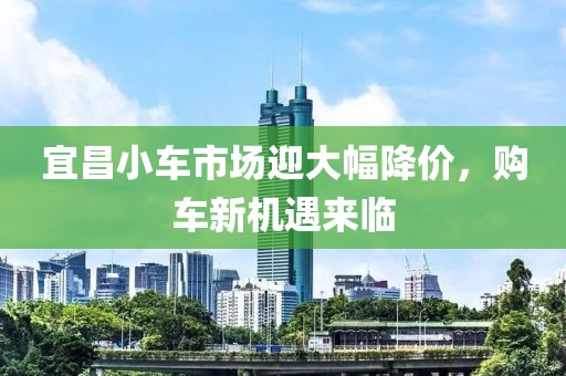 宜昌小车市场迎大幅降价，购车新机遇来临