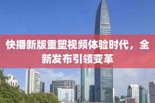 快播新版重塑视频体验时代，全新发布引领变革