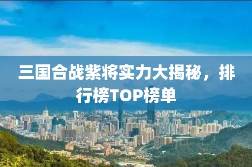 三国合战紫将实力大揭秘，排行榜TOP榜单