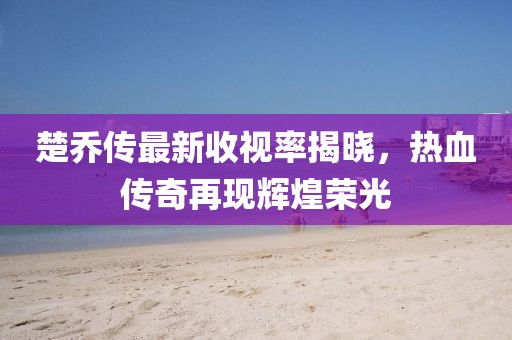 楚乔传最新收视率揭晓，热血传奇再现辉煌荣光