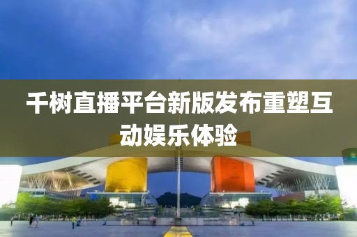千树直播平台新版发布重塑互动娱乐体验