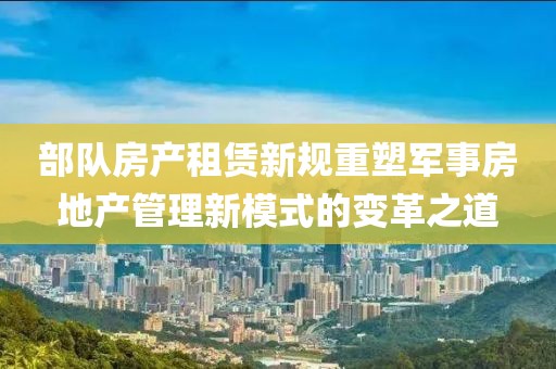 部队房产租赁新规重塑军事房地产管理新模式的变革之道