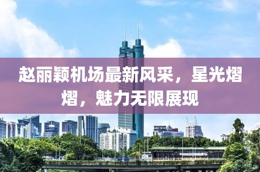 赵丽颖机场最新风采，星光熠熠，魅力无限展现
