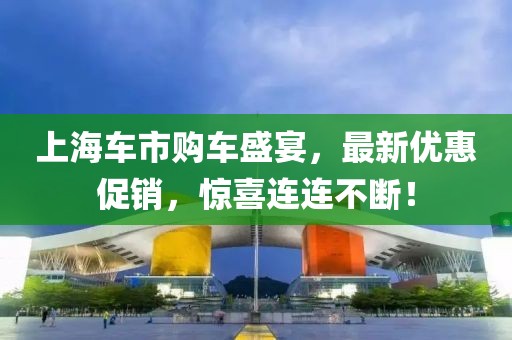 上海车市购车盛宴，最新优惠促销，惊喜连连不断！