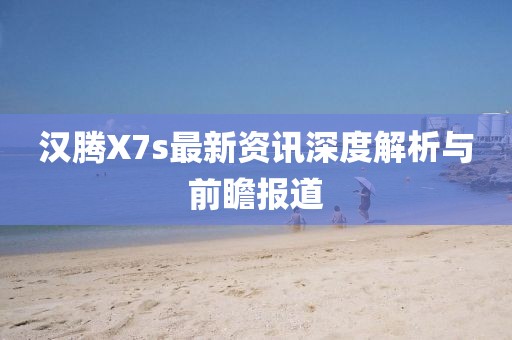 汉腾X7s最新资讯深度解析与前瞻报道