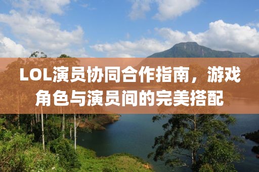 LOL演员协同合作指南，游戏角色与演员间的完美搭配