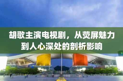 胡歌主演电视剧，从荧屏魅力到人心深处的剖析影响