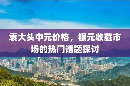袁大头中元价格，银元收藏市场的热门话题探讨