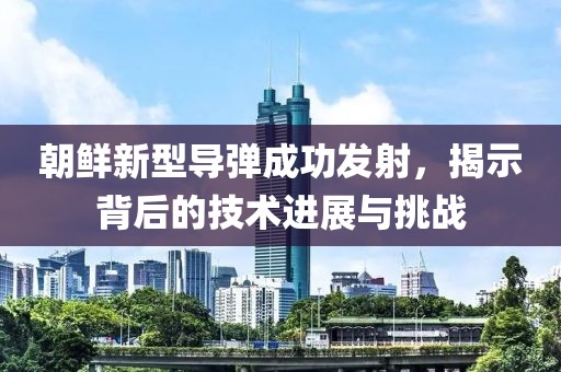 朝鲜新型导弹成功发射，揭示背后的技术进展与挑战