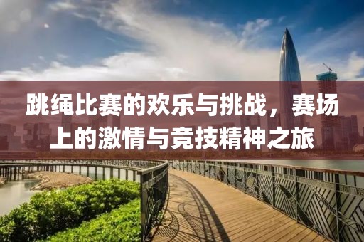 跳绳比赛的欢乐与挑战，赛场上的激情与竞技精神之旅