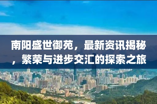 南阳盛世御苑，最新资讯揭秘，繁荣与进步交汇的探索之旅