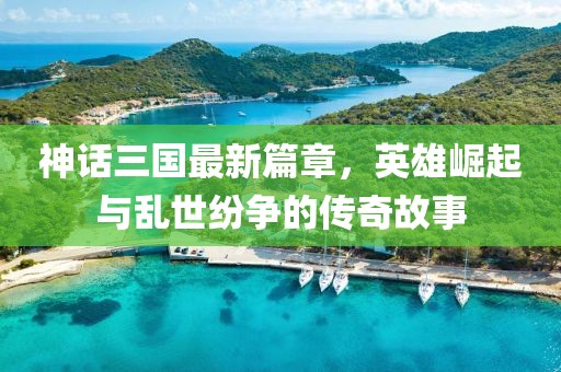 神话三国最新篇章，英雄崛起与乱世纷争的传奇故事