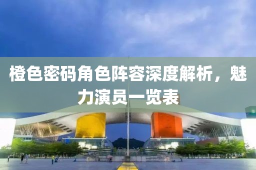 橙色密码角色阵容深度解析，魅力演员一览表