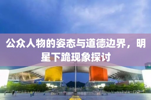 公众人物的姿态与道德边界，明星下跪现象探讨