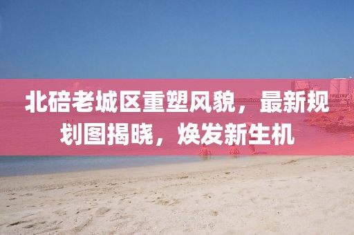 北碚老城区重塑风貌，最新规划图揭晓，焕发新生机