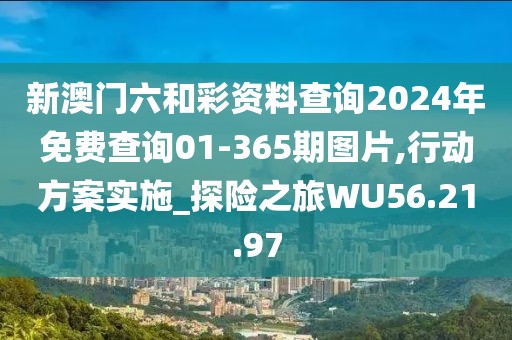 新澳门六和彩资料查询2024年免费查询01-365期图片,行动方案实施_探险之旅WU56.21.97