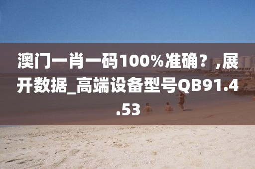 澳门一肖一码100%准确？,展开数据_高端设备型号QB91.4.53