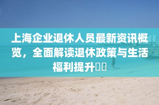 上海企业退休人员最新资讯概览，全面解读退休政策与生活福利提升​​