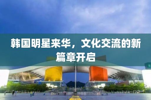 韩国明星来华，文化交流的新篇章开启