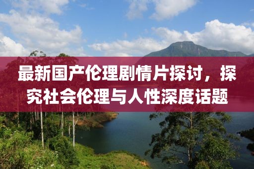 最新国产伦理剧情片探讨，探究社会伦理与人性深度话题