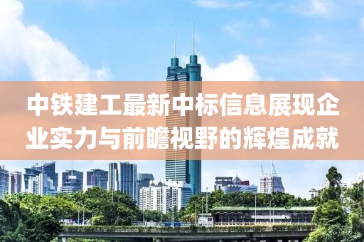 中铁建工最新中标信息展现企业实力与前瞻视野的辉煌成就