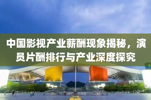 中国影视产业薪酬现象揭秘，演员片酬排行与产业深度探究