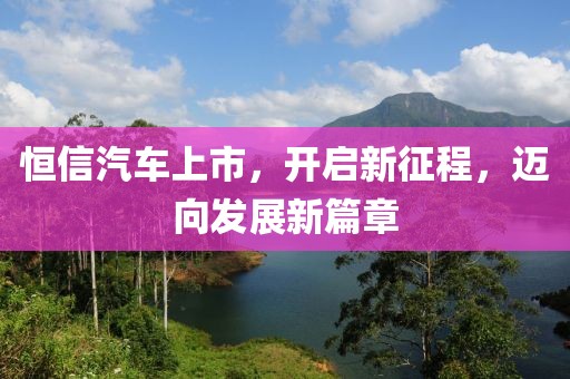 恒信汽车上市，开启新征程，迈向发展新篇章