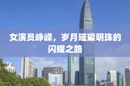 女演员峥嵘，岁月璀璨明珠的闪耀之路