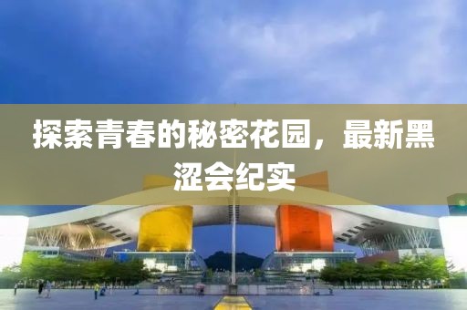 探索青春的秘密花园，最新黑涩会纪实
