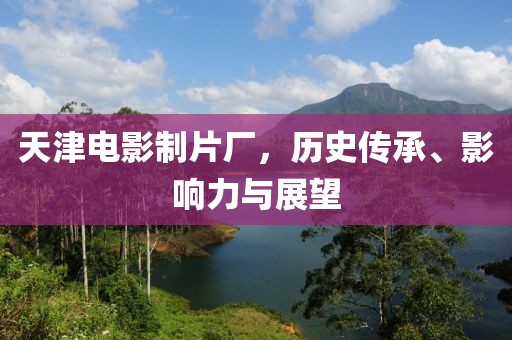 天津电影制片厂，历史传承、影响力与展望