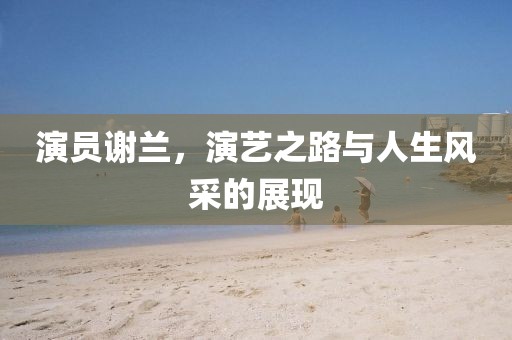 演员谢兰，演艺之路与人生风采的展现